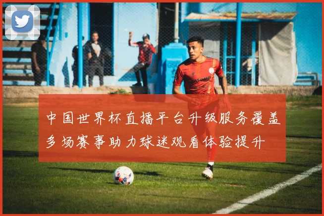 中国世界杯直播平台升级服务覆盖多场赛事助力球迷观看体验提升