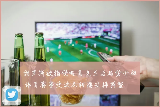 俄罗斯被指侵略乌克兰后局势升级 体育赛事受波及转播安排调整
