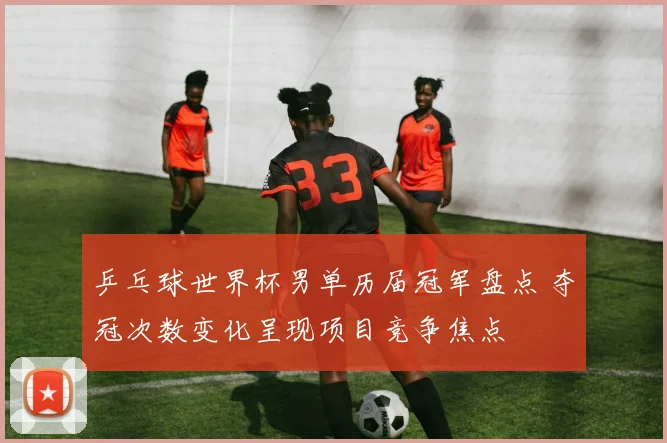 乒乓球世界杯男单历届冠军盘点 夺冠次数变化呈现项目竞争焦点