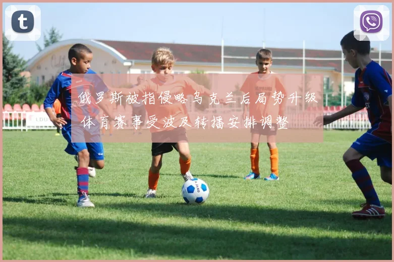 俄罗斯被指侵略乌克兰后局势升级 体育赛事受波及转播安排调整
