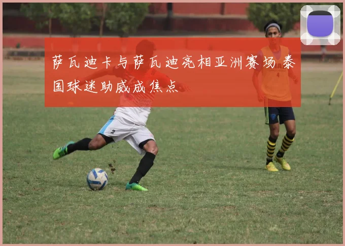 萨瓦迪卡与萨瓦迪亮相亚洲赛场 泰国球迷助威成焦点