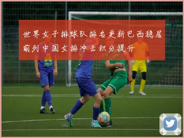 世界女子排球队排名更新巴西稳居前列中国女排冲击积分提升