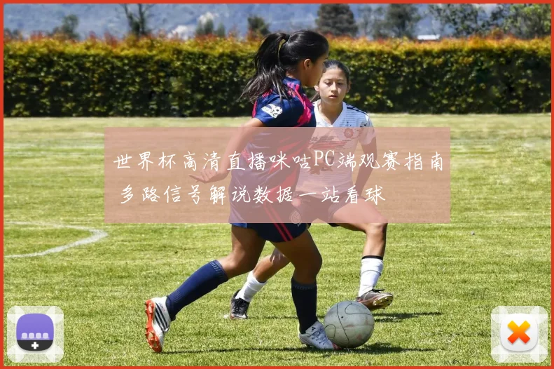 世界杯高清直播咪咕PC端观赛指南 多路信号解说数据一站看球