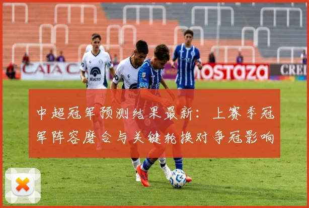 中超冠军预测结果最新：上赛季冠军阵容磨合与关键轮换对争冠影响
