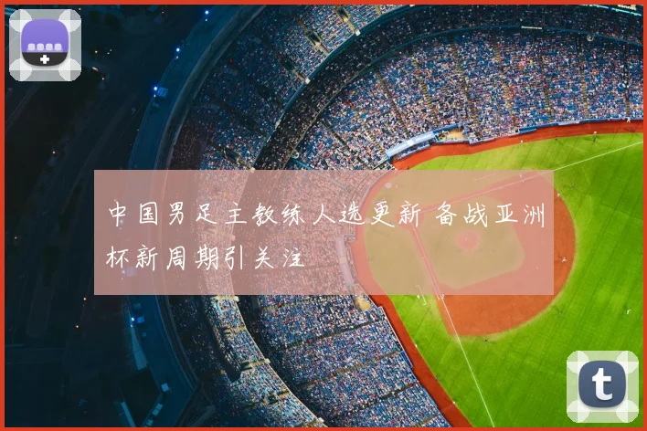 中国男足主教练人选更新 备战亚洲杯新周期引关注