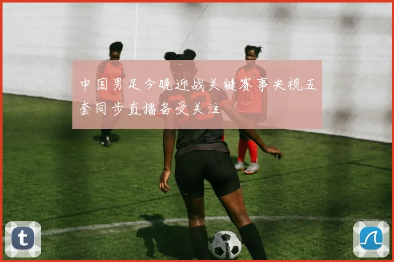 中国男足今晚迎战关键赛事央视五套同步直播备受关注