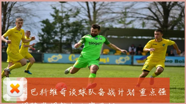 图巴科维奇谈球队备战计划 重点强调阵容调整与比赛目标