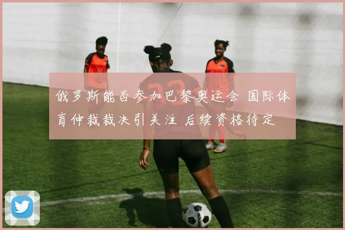 俄罗斯能否参加巴黎奥运会 国际体育仲裁裁决引关注 后续资格待定