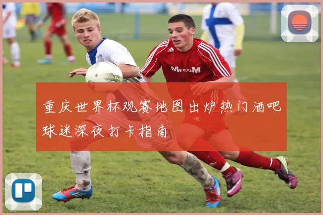 重庆世界杯观赛地图出炉热门酒吧球迷深夜打卡指南