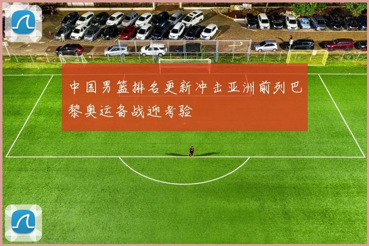 中国男篮排名更新冲击亚洲前列巴黎奥运备战迎考验