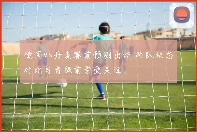 德国vs丹麦赛前预测出炉 两队状态对比与晋级前景受关注