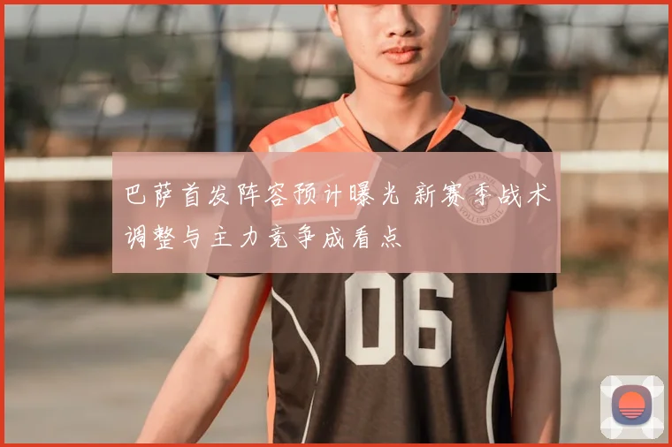 巴萨首发阵容预计曝光 新赛季战术调整与主力竞争成看点