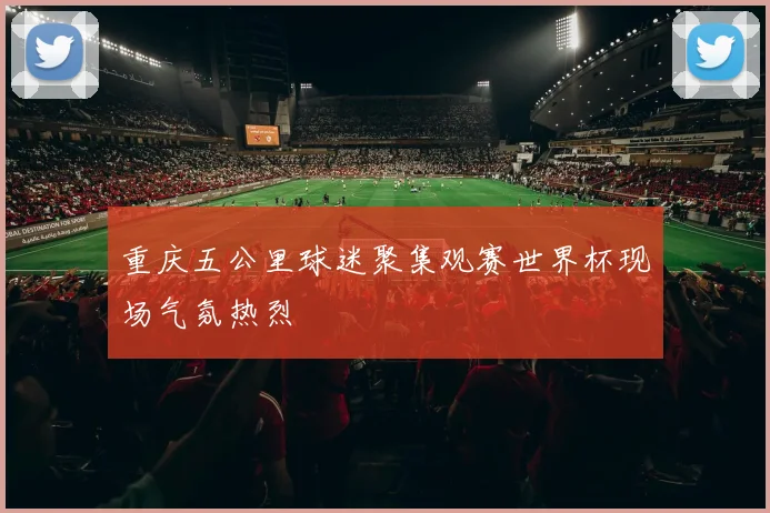 重庆五公里球迷聚集观赛世界杯现场气氛热烈