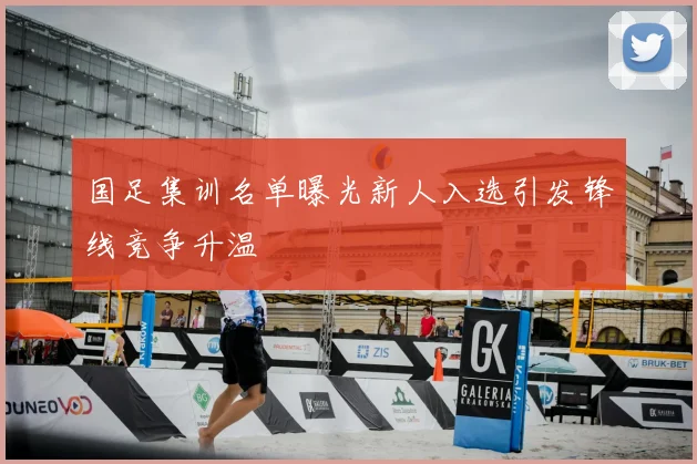 国足集训名单曝光新人入选引发锋线竞争升温