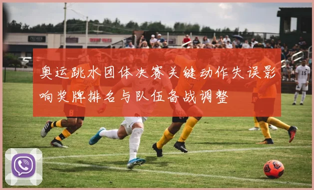 奥运跳水团体决赛关键动作失误影响奖牌排名与队伍备战调整