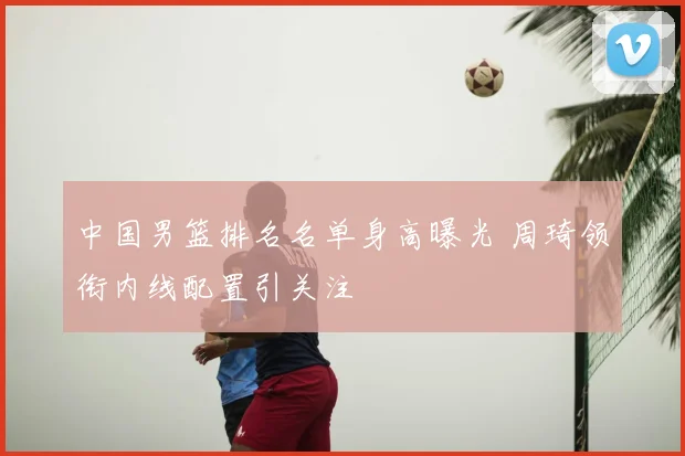 中国男篮排名名单身高曝光 周琦领衔内线配置引关注