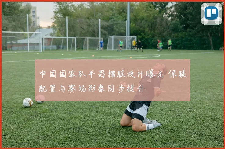 中国国家队平昌棉服设计曝光 保暖配置与赛场形象同步提升