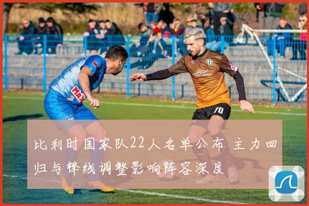 比利时国家队22人名单公布 主力回归与锋线调整影响阵容深度
