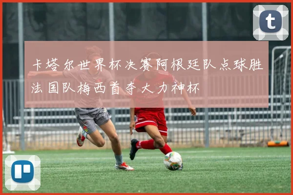 卡塔尔世界杯决赛阿根廷队点球胜法国队梅西首夺大力神杯