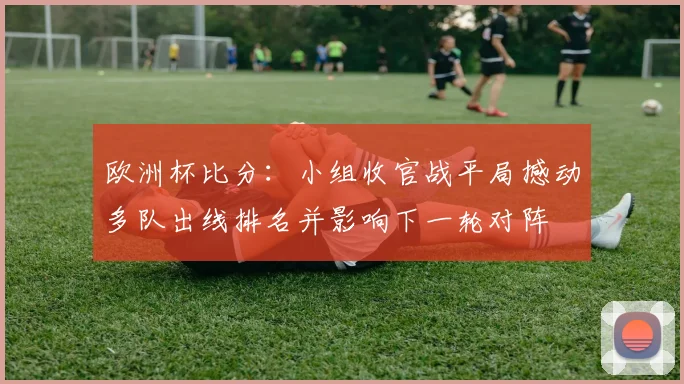 欧洲杯比分：小组收官战平局撼动多队出线排名并影响下一轮对阵