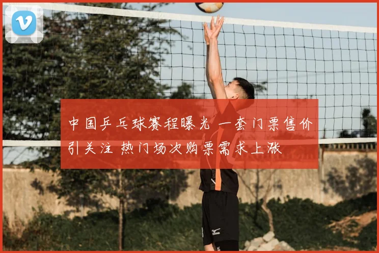 中国乒乓球赛程曝光 一套门票售价引关注 热门场次购票需求上涨