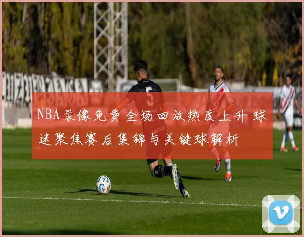 NBA录像免费全场回放热度上升 球迷聚焦赛后集锦与关键球解析