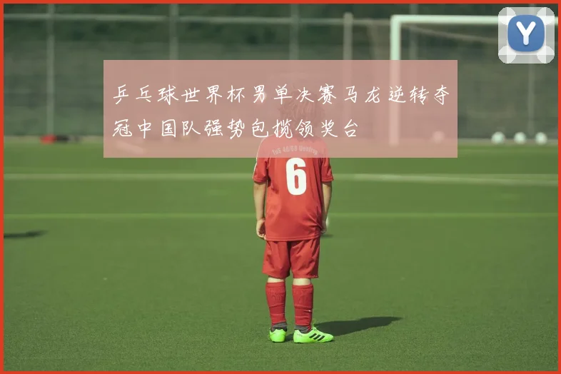 乒乓球世界杯男单决赛马龙逆转夺冠中国队强势包揽领奖台