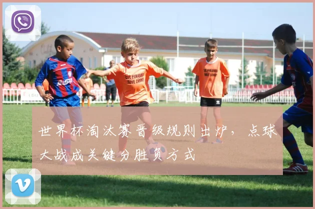 世界杯淘汰赛晋级规则出炉,点球大战成关键分胜负方式