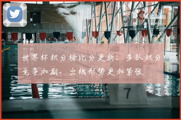 世界杯积分榜比分更新：多队积分竞争加剧，出线形势更加紧张
