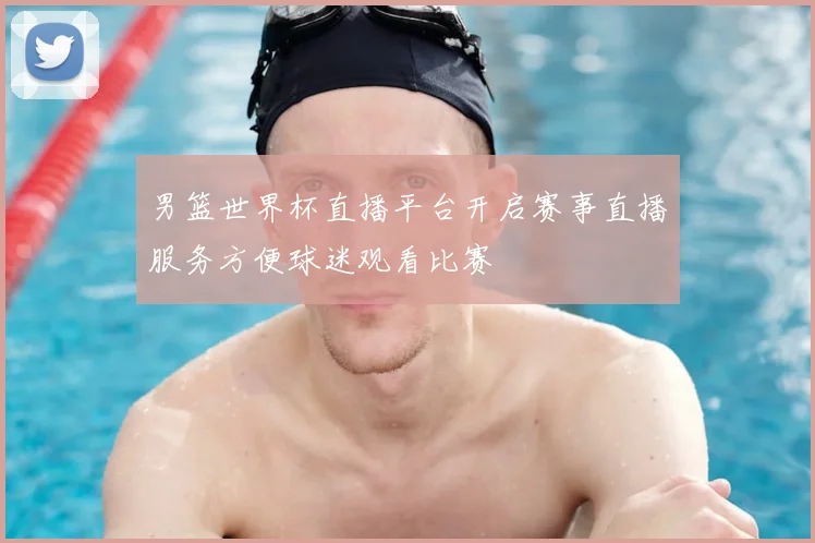 男篮世界杯直播平台开启赛事直播服务方便球迷观看比赛