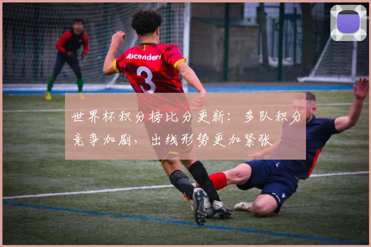 世界杯积分榜比分更新：多队积分竞争加剧，出线形势更加紧张