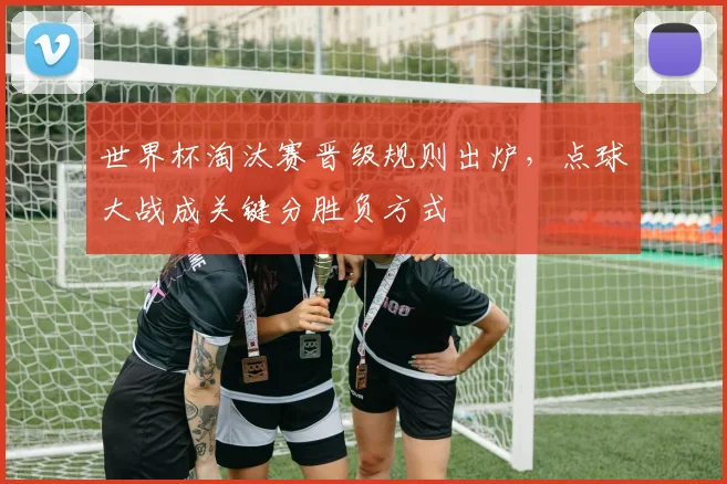 世界杯淘汰赛晋级规则出炉,点球大战成关键分胜负方式