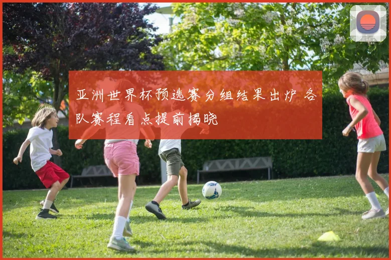 亚洲世界杯预选赛分组结果出炉 各队赛程看点提前揭晓
